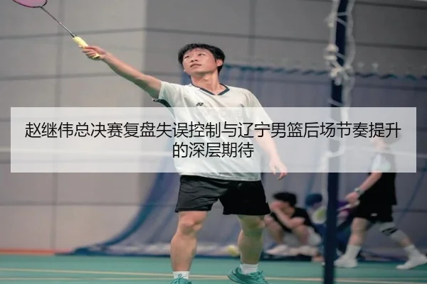 赵继伟总决赛复盘失误控制与辽宁男篮后场节奏提升的深层期待（ayx.com）